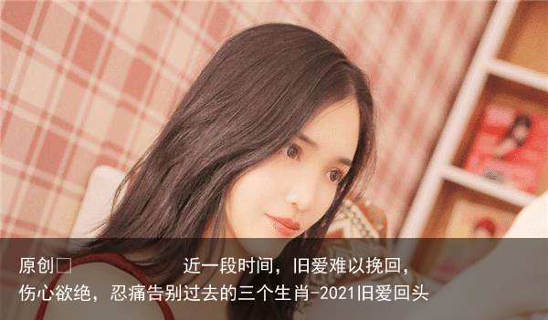 近一段时间,旧爱难以挽回,伤心欲绝,忍痛告别过去的三个生肖-2021旧爱回头