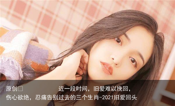 近一段时间,旧爱难以挽回,伤心欲绝,忍痛告别过去的三个生肖-2021旧爱回头