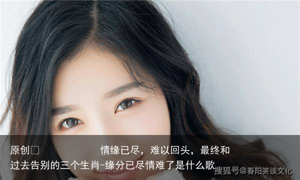 情缘已尽,难以回头,最终和过去告别的三个生肖-缘分已尽情难了是什么歌