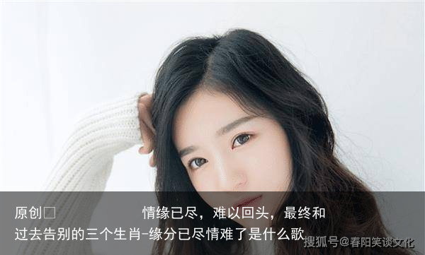 情缘已尽,难以回头,最终和过去告别的三个生肖-缘分已尽情难了是什么歌