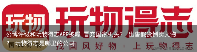 公博评级和玩物得志APP被曝 冒充国家机关? 出售假货倒卖文物?-玩物得志是哪里的公司