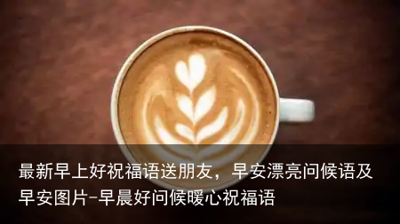 最新早上好祝福语送朋友,早安漂亮问候语及早安图片-早晨好问候暖心祝福语