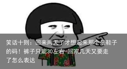 笑话十则:回来两天了才想起来那个是鞋子的码!裤子只能30左右-回家几天又要走了怎么表达