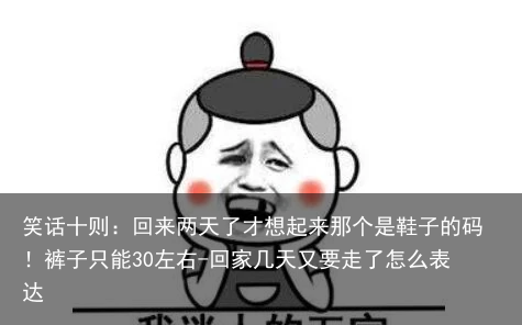 笑话十则:回来两天了才想起来那个是鞋子的码!裤子只能30左右-回家几天又要走了怎么表达