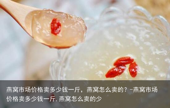 燕窝市场价格卖多少钱一斤,燕窝怎么卖的?-燕窝市场价格卖多少钱一斤,燕窝怎么卖的少