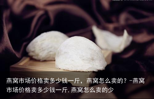 燕窝市场价格卖多少钱一斤,燕窝怎么卖的?-燕窝市场价格卖多少钱一斤,燕窝怎么卖的少