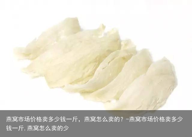 燕窝市场价格卖多少钱一斤,燕窝怎么卖的?-燕窝市场价格卖多少钱一斤,燕窝怎么卖的少