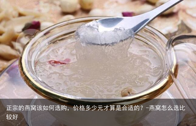 正宗的燕窝该如何选购,价格多少元才算是合适的?-燕窝怎么选比较好