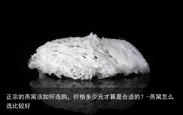 正宗的燕窝该如何选购,价格多少元才算是合适的?-燕窝怎么选比较好