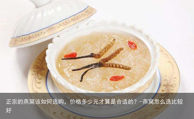 正宗的燕窝该如何选购,价格多少元才算是合适的?-燕窝怎么选比较好