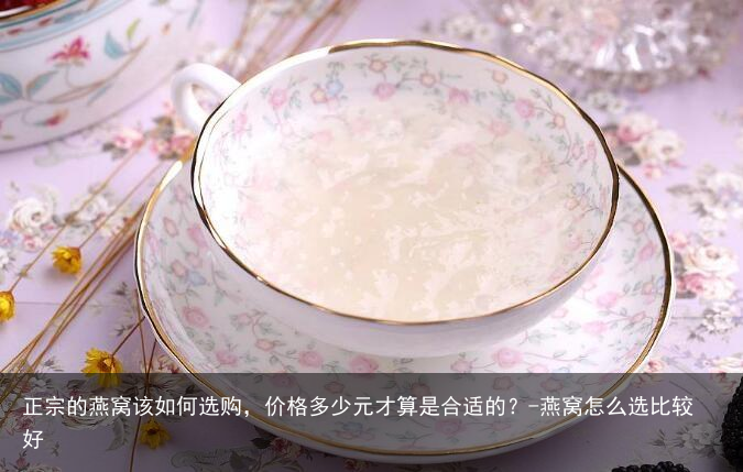 正宗的燕窝该如何选购,价格多少元才算是合适的?-燕窝怎么选比较好