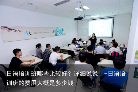 日语培训班哪些比较好?详细说说!-日语培训班的费用大概是多少钱