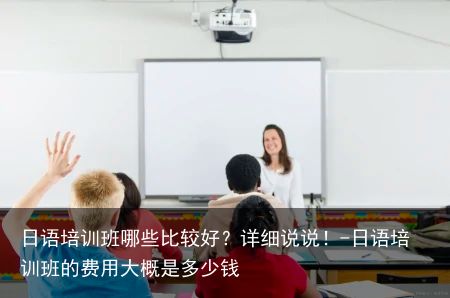 日语培训班哪些比较好?详细说说!-日语培训班的费用大概是多少钱