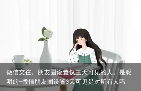 微信交往,朋友圈设置仅三天可见的人,是聪明的-微信朋友圈设置3天可见是对所有人吗