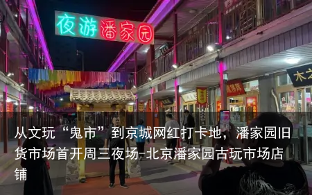 从文玩“鬼市”到京城网红打卡地,潘家园旧货市场首开周三夜场-北京潘家园古玩市场店铺