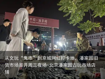 从文玩“鬼市”到京城网红打卡地,潘家园旧货市场首开周三夜场-北京潘家园古玩市场店铺