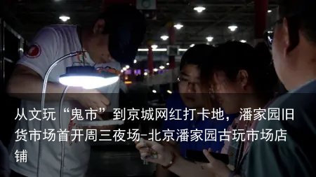 从文玩“鬼市”到京城网红打卡地,潘家园旧货市场首开周三夜场-北京潘家园古玩市场店铺