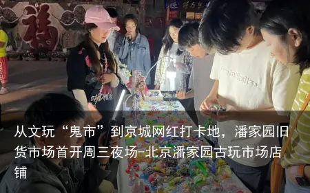 从文玩“鬼市”到京城网红打卡地,潘家园旧货市场首开周三夜场-北京潘家园古玩市场店铺