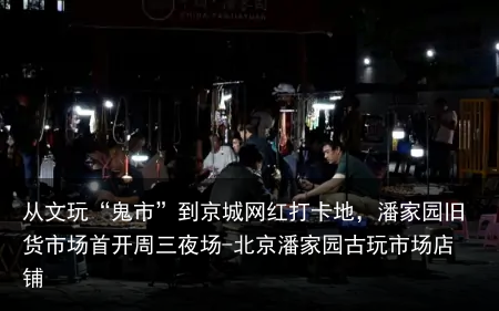 从文玩“鬼市”到京城网红打卡地,潘家园旧货市场首开周三夜场-北京潘家园古玩市场店铺