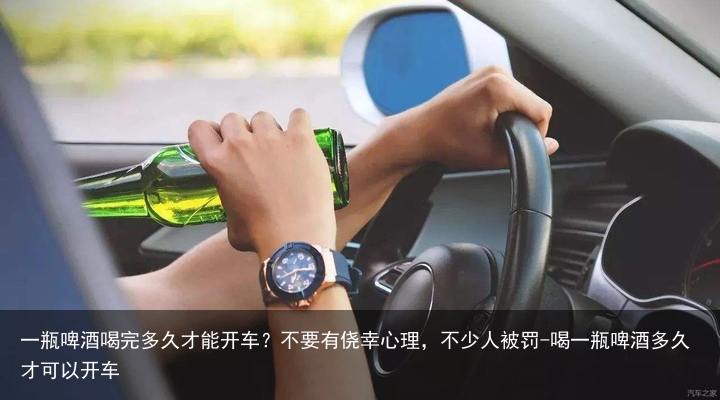 一瓶啤酒喝完多久才能开车?不要有侥幸心理,不少人被罚-喝一瓶啤酒多久才可以开车