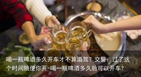 喝一瓶啤酒多久开车才不算酒驾?交警:过了这个时间随便你开-喝一瓶啤酒多久后可以开车?