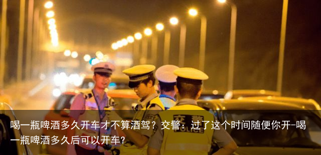 喝一瓶啤酒多久开车才不算酒驾?交警:过了这个时间随便你开-喝一瓶啤酒多久后可以开车?