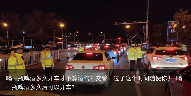 喝一瓶啤酒多久开车才不算酒驾?交警:过了这个时间随便你开-喝一瓶啤酒多久后可以开车?
