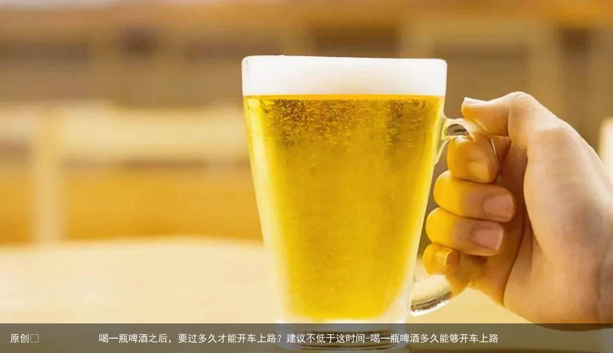 喝一瓶啤酒之后,要过多久才能开车上路?建议不低于这时间-喝一瓶啤酒多久能够开车上路