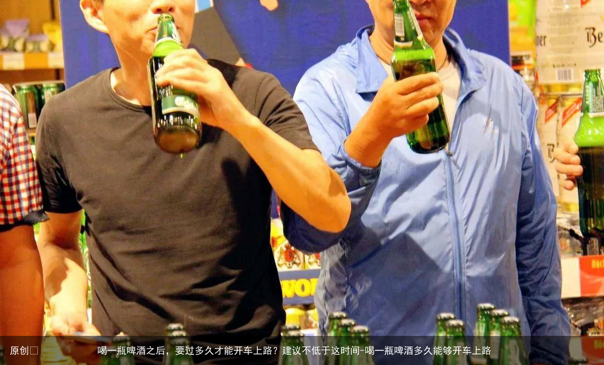 喝一瓶啤酒之后,要过多久才能开车上路?建议不低于这时间-喝一瓶啤酒多久能够开车上路