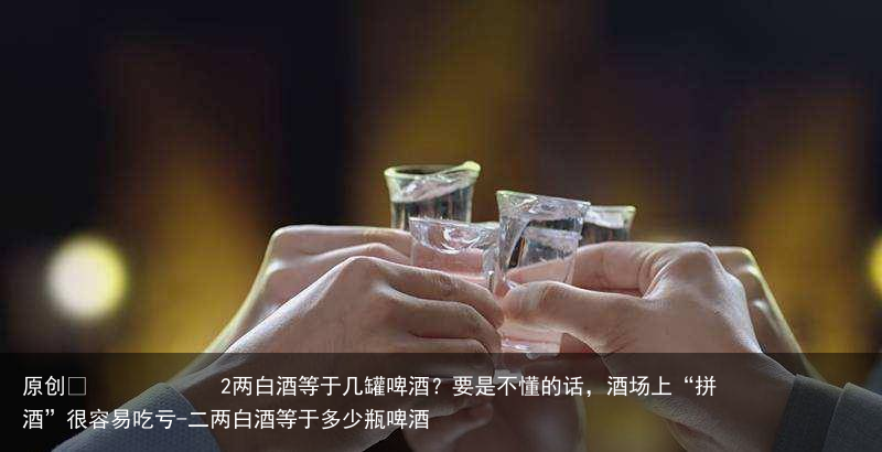 2两白酒等于几罐啤酒?要是不懂的话,酒场上“拼酒”很容易吃亏