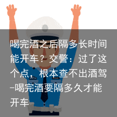 喝完酒之后隔多长时间能开车?交警:过了这个点,根本查不出酒驾-喝完酒要隔多久才能开车