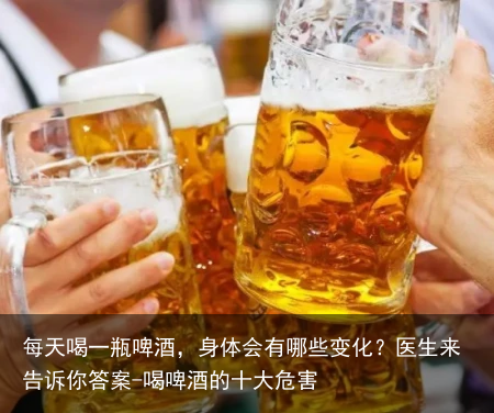 每天喝一瓶啤酒,身体会有哪些变化?医生来告诉你答案-喝啤酒的十大危害