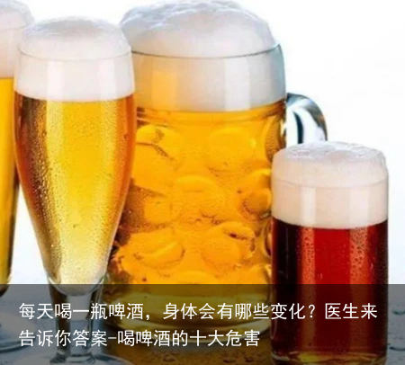 每天喝一瓶啤酒,身体会有哪些变化?医生来告诉你答案-喝啤酒的十大危害