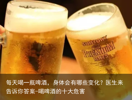 每天喝一瓶啤酒,身体会有哪些变化?医生来告诉你答案-喝啤酒的十大危害
