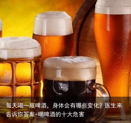每天喝一瓶啤酒,身体会有哪些变化?医生来告诉你答案-喝啤酒的十大危害