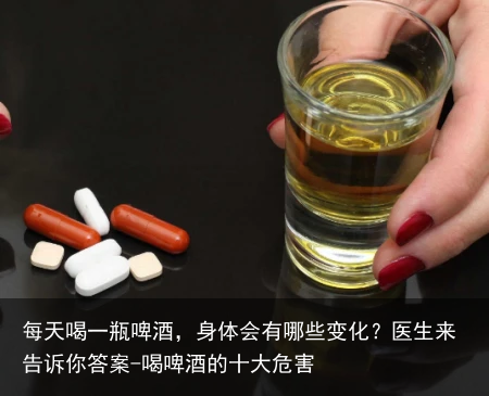 每天喝一瓶啤酒,身体会有哪些变化?医生来告诉你答案-喝啤酒的十大危害