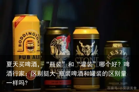 夏天买啤酒,“瓶装”和“灌装”哪个好?啤酒行家:区别挺大-瓶装啤酒和罐装的区别量一样吗?