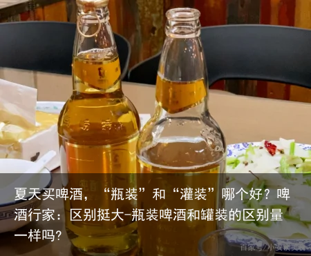 夏天买啤酒,“瓶装”和“灌装”哪个好?啤酒行家:区别挺大-瓶装啤酒和罐装的区别量一样吗?