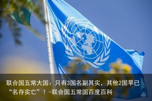 联合国五常大国:只有3国名副其实,其他2国早已“名存实亡”!-联合国五常国百度百科