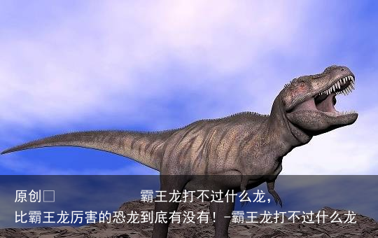 霸王龙打不过什么龙,比霸王龙厉害的恐龙到底有没有!-霸王龙打不过什么龙
