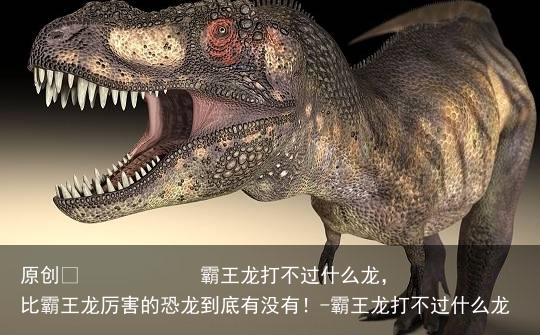 霸王龙打不过什么龙,比霸王龙厉害的恐龙到底有没有!-霸王龙打不过什么龙