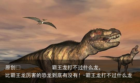 霸王龙打不过什么龙,比霸王龙厉害的恐龙到底有没有!-霸王龙打不过什么龙