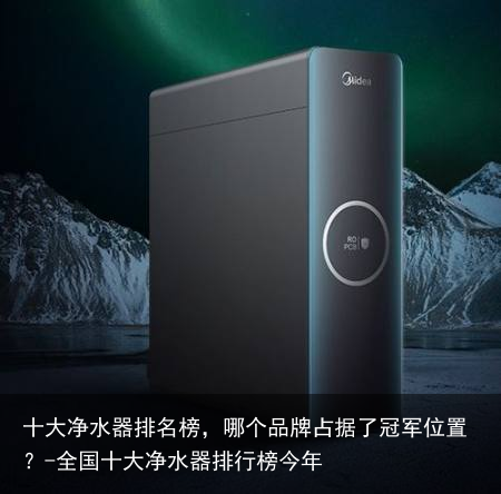 十大净水器排名榜,哪个品牌占据了冠军位置?-全国十大净水器排行榜今年