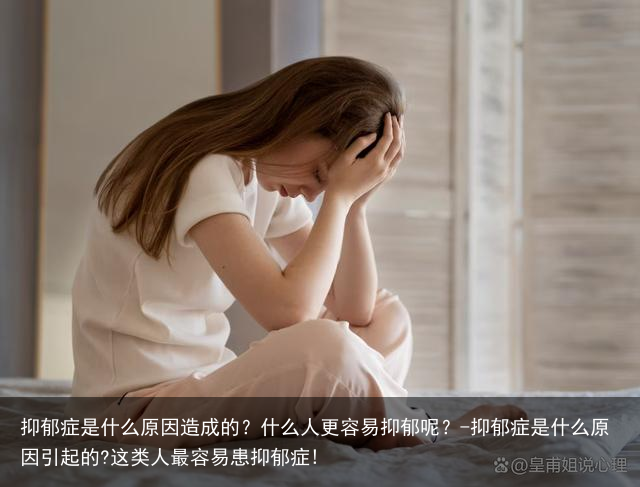 抑郁症是什么原因造成的?什么人更容易抑郁呢?-抑郁症是什么原因引起的?这类人最容易患抑郁症!