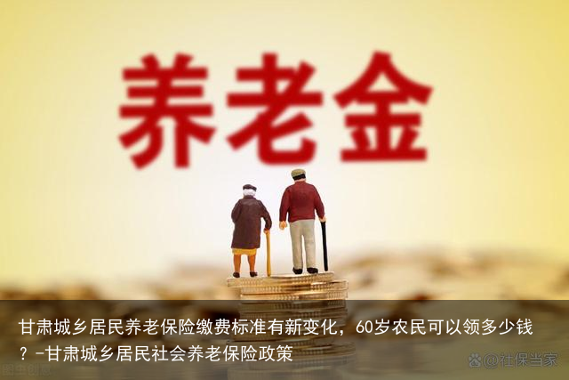 甘肃城乡居民养老保险缴费标准有新变化,60岁农民可以领多少钱?-甘肃城乡居民社会养老保险政策