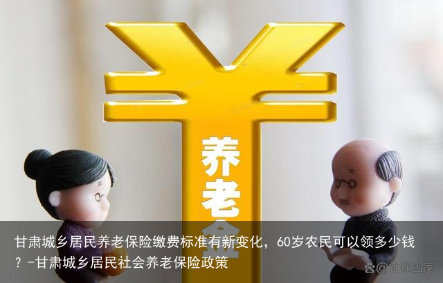 甘肃城乡居民养老保险缴费标准有新变化,60岁农民可以领多少钱?-甘肃城乡居民社会养老保险政策
