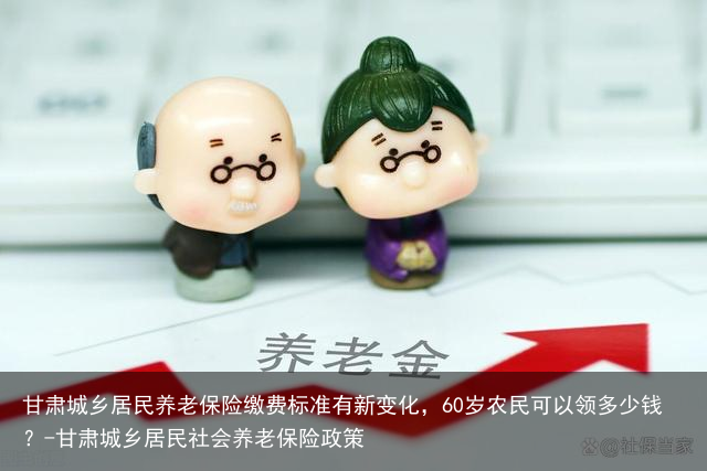 甘肃城乡居民养老保险缴费标准有新变化,60岁农民可以领多少钱?-甘肃城乡居民社会养老保险政策