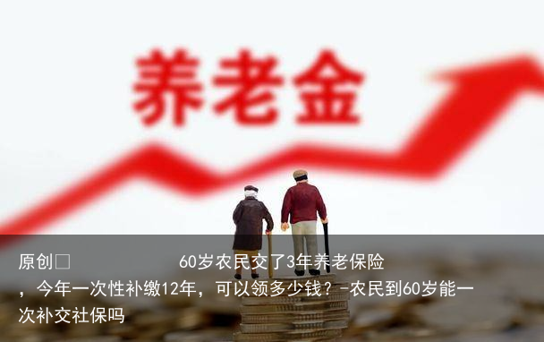 60岁农民交了3年养老保险,今年一次性补缴12年,可以领多少钱?