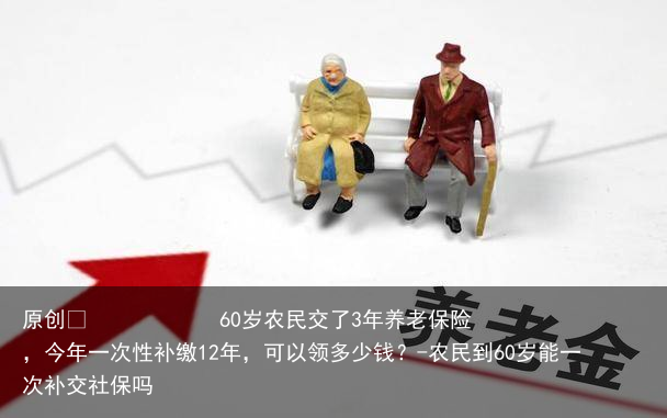 60岁农民交了3年养老保险,今年一次性补缴12年,可以领多少钱?