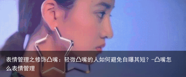 表情管理之修饰凸嘴:轻微凸嘴的人如何避免自曝其短?-凸嘴怎么表情管理
